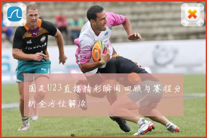 国足U23直播精彩瞬间回顾与赛程分析全方位解读