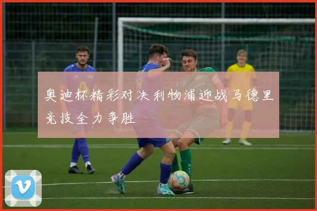 奥迪杯精彩对决利物浦迎战马德里竞技全力争胜